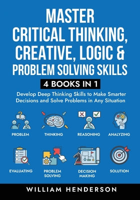 Master Critical Thinking, Creative, Logic & Problem Solving Skills (4 Books in 1): Develop Deep Thinking Skills to Make Smarter Decisions and Solve Pr