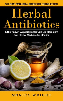 Herbal Antibiotics: Safe Plant Based Herbal Remedies for Fending Off Viral (Little-known Ways Beginners Can Use Herbalism and Herbal Medicine for Heal