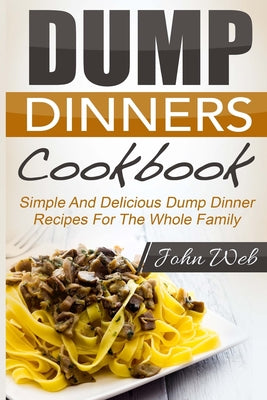 Dump Dinners: Dump Dinners Cookbook - Simple And Delicious Dump Dinner Recipes For The Whole Family