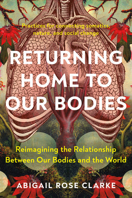 Returning Home to Our Bodies: Reimagining the Relationship Between Our Bodies and the World--Practices for Connecting Somatics, Nature, and Social Cha