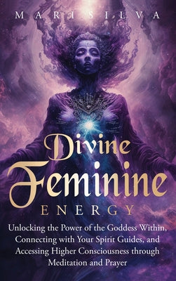 Divine Feminine Energy: Unlocking the Power of the Goddess Within, Connecting with Your Spirit Guides, and Accessing Higher Consciousness through Medi