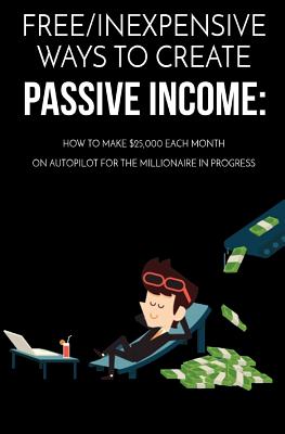 Free/Inexpensive Ways To Create Passive Income: : How To Make $25,000 Each Month On Autopilot For The Millionaire In Progress