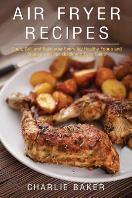 Air Fryer Recipes: Cook, Grill and Bake your Everyday Healthy Foods and Snacks with this Quick and Easy Guide