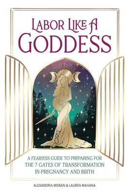 Labor Like A Goddess: A Fearless Guide to Preparing for the 7 Gates of Transformation in Pregnancy and Birth